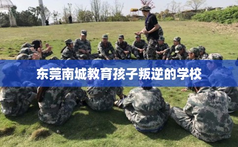 东莞南城教育孩子叛逆的学校 东莞南城教育孩子叛逆的学校