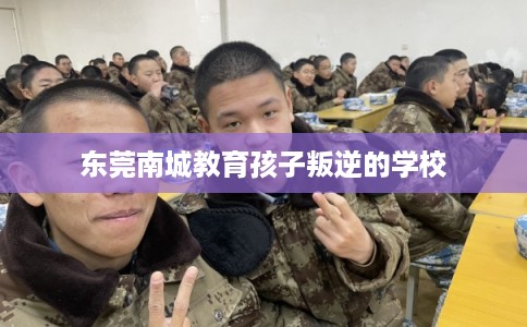 东莞南城教育孩子叛逆的学校