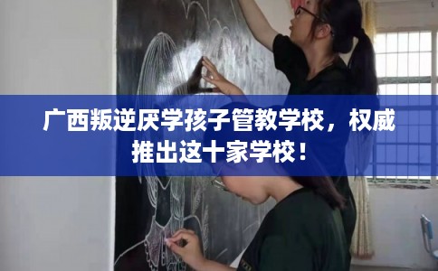 广西叛逆厌学孩子管教学校，权威推出这十家学校！