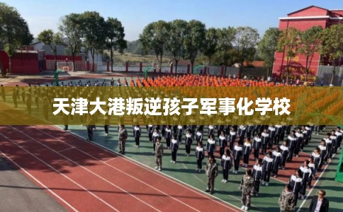 天津大港叛逆孩子军事化学校 天津大港叛逆孩子军事化学校