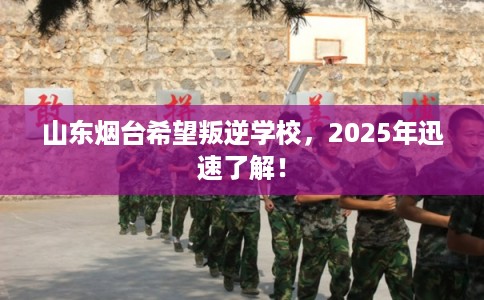 山东烟台希望叛逆学校，2025年迅速了解！