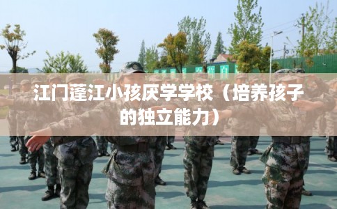 江门蓬江小孩厌学学校（培养孩子的独立能力）