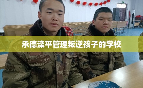 承德滦平管理叛逆孩子的学校 承德滦平管理叛逆孩子的学校