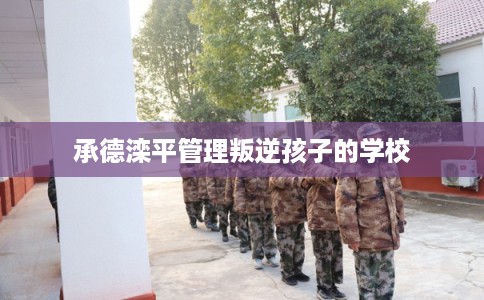 承德滦平管理叛逆孩子的学校 承德滦平管理叛逆孩子的学校