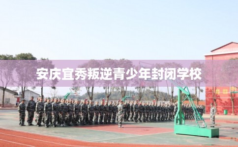 安庆宜秀叛逆青少年封闭学校