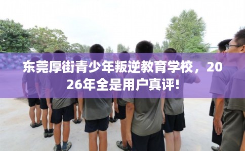 东莞厚街青少年叛逆教育学校，2026年全是用户真评!