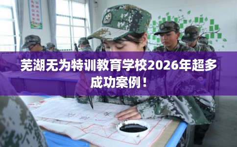 芜湖无为特训教育学校2026年超多成功案例！