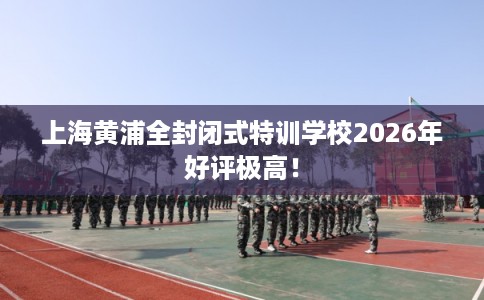 上海黄浦全封闭式特训学校2026年好评极高！