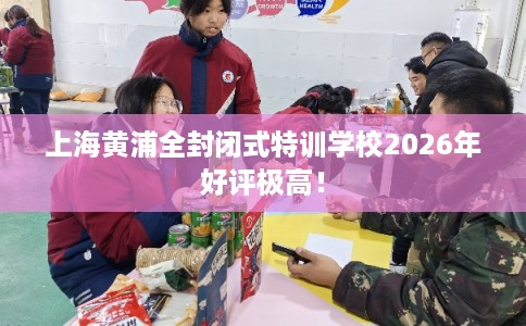 上海黄浦全封闭式特训学校2026年好评极高！