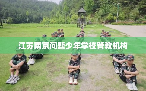 江苏南京问题少年学校管教机构 江苏南京问题少年学校管教机构