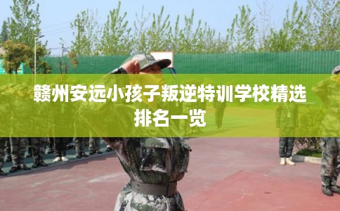 赣州安远小孩子叛逆特训学校精选排名一览 赣州安远小孩子叛逆特训学校精选排名一览
