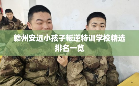 赣州安远小孩子叛逆特训学校精选排名一览 赣州安远小孩子叛逆特训学校精选排名一览