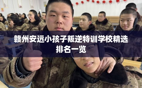赣州安远小孩子叛逆特训学校精选排名一览