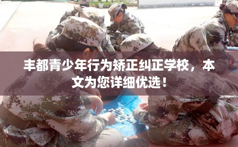 丰都青少年行为矫正纠正学校，本文为您详细优选！