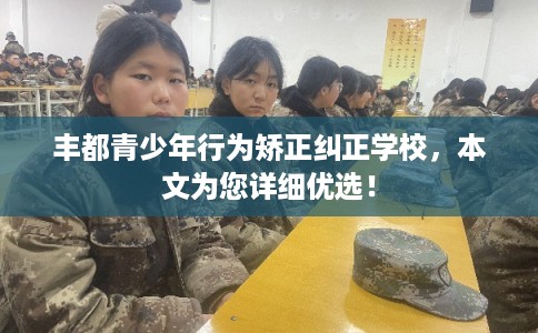 丰都青少年行为矫正纠正学校，本文为您详细优选！
