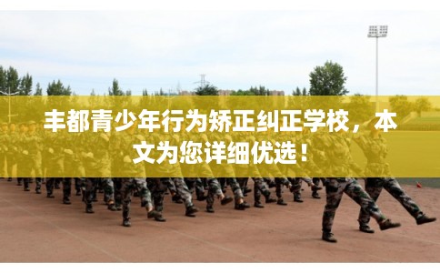 丰都青少年行为矫正纠正学校，本文为您详细优选！