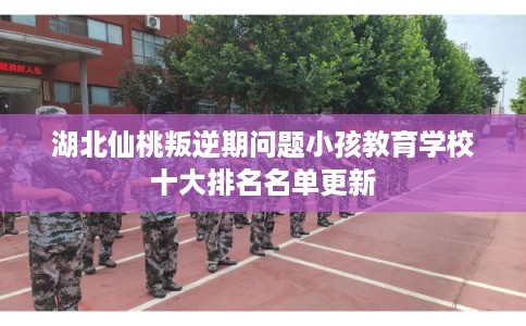 湖北仙桃叛逆期问题小孩教育学校十大排名名单更新