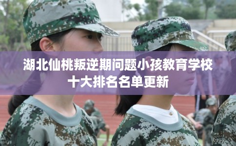 湖北仙桃叛逆期问题小孩教育学校十大排名名单更新