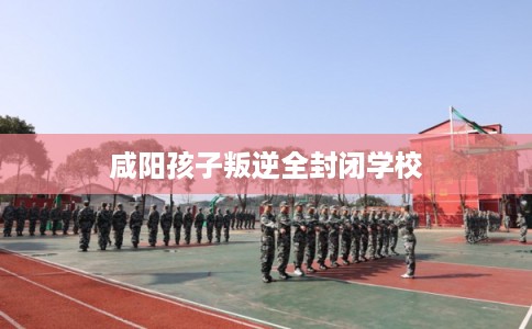 咸阳孩子叛逆全封闭学校