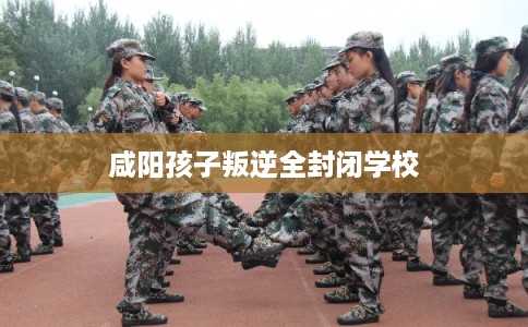 咸阳孩子叛逆全封闭学校