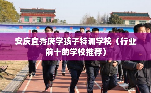 安庆宜秀厌学孩子特训学校（行业前十的学校推荐）