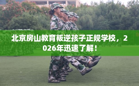 北京房山教育叛逆孩子正规学校，2026年迅速了解！