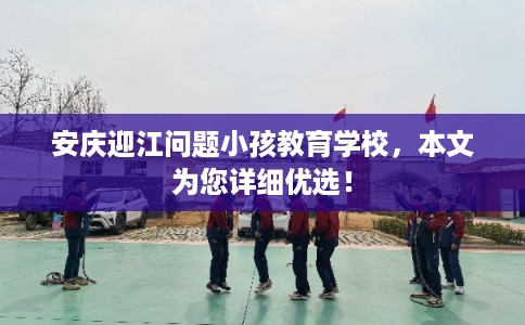 安庆迎江问题小孩教育学校，本文为您详细优选！