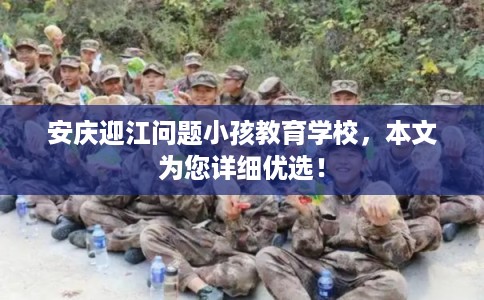 安庆迎江问题小孩教育学校，本文为您详细优选！