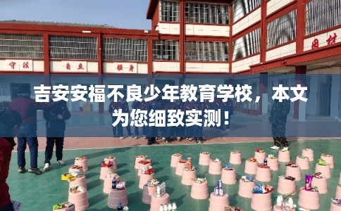 吉安安福不良少年教育学校，本文为您细致实测！