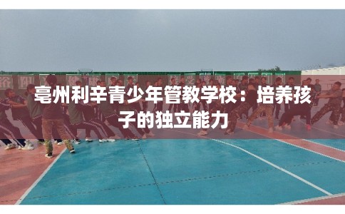 亳州利辛青少年管教学校：培养孩子的独立能力