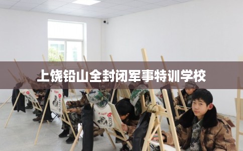 上饶铅山全封闭军事特训学校