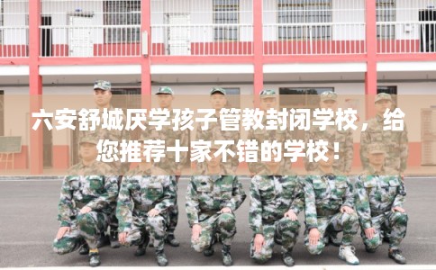 六安舒城厌学孩子管教封闭学校，给您推荐十家不错的学校！
