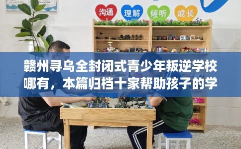 赣州寻乌全封闭式青少年叛逆学校哪有，本篇归档十家帮助孩子的学校！