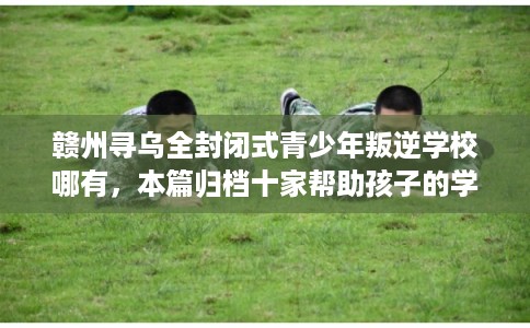 赣州寻乌全封闭式青少年叛逆学校哪有，本篇归档十家帮助孩子的学校！