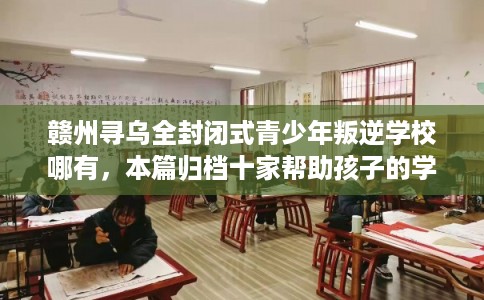 赣州寻乌全封闭式青少年叛逆学校哪有，本篇归档十家帮助孩子的学校！