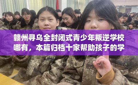 赣州寻乌全封闭式青少年叛逆学校哪有，本篇归档十家帮助孩子的学校！