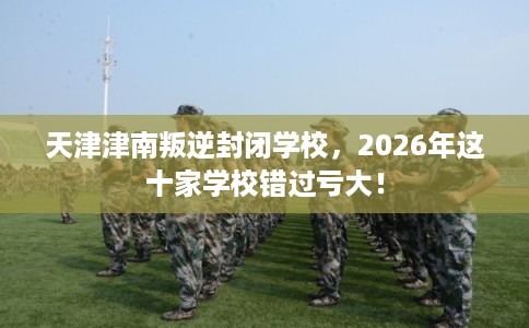 天津津南叛逆封闭学校，2026年这十家学校错过亏大！