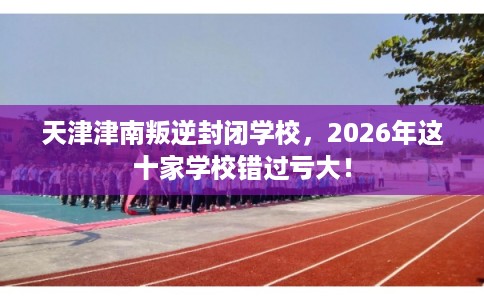 天津津南叛逆封闭学校，2026年这十家学校错过亏大！