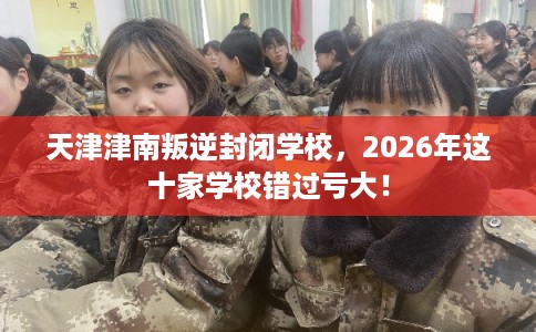 天津津南叛逆封闭学校，2026年这十家学校错过亏大！