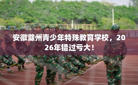 安徽滁州青少年特殊教育学校，2026年错过亏大！
