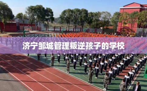 济宁邹城管理叛逆孩子的学校