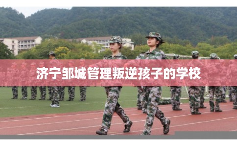 济宁邹城管理叛逆孩子的学校