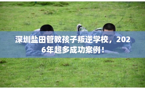 深圳盐田管教孩子叛逆学校，2026年超多成功案例！