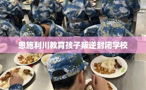恩施利川教育孩子叛逆封闭学校