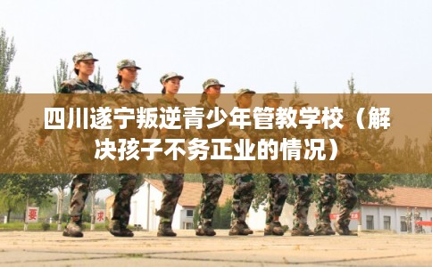四川遂宁叛逆青少年管教学校(解决孩子不务正业的情况) 四川遂宁叛逆青少年管教学校(解决孩子不务正业的情况)