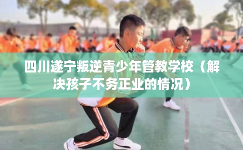 四川遂宁叛逆青少年管教学校(解决孩子不务正业的情况) 四川遂宁叛逆青少年管教学校(解决孩子不务正业的情况)