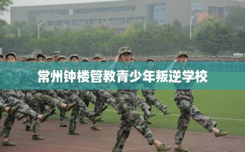 常州钟楼管教青少年叛逆学校