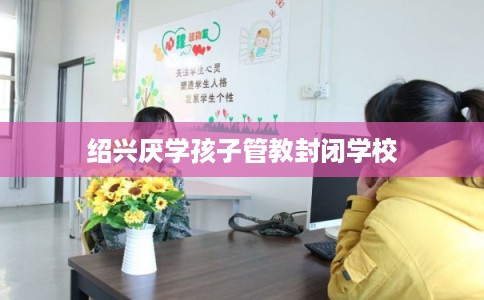 绍兴厌学孩子管教封闭学校