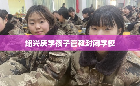 绍兴厌学孩子管教封闭学校