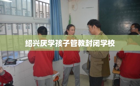 绍兴厌学孩子管教封闭学校